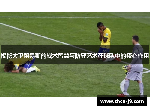 揭秘大卫路易斯的战术智慧与防守艺术在球队中的核心作用