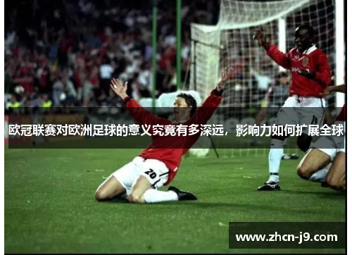 欧冠联赛对欧洲足球的意义究竟有多深远，影响力如何扩展全球